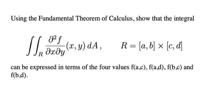 Using the Fundamental Theorem of Calculus, show that the integral
]] (2,8) A
a² f
дхду
R
R = [a, b] x [c, d]
can be expressed in terms of the four values f(a,c), f(a,d), f(b,c) and
f(b,d).