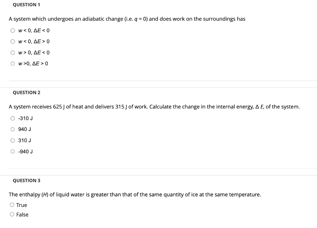 QUESTION 1
A system which undergoes an adiabatic change (i.e. q = 0) and does work on the surroundings has
O W<0, AE < 0
O W<0, AE>0
w > 0, AE < 0
Ow>0, AE> 0
QUESTION 2
A system receives 625 J of heat and delivers 315 J of work. Calculate the change in the internal energy, A E, of the system.
O-310 J
O 940 J
310 J
O -940 J
QUESTION 3
The enthalpy (H) of liquid water is greater than that of the same quantity of ice at the same temperature.
O True
O False