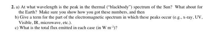 2. a) At what wavelength is the peak in the thermal ("blackbody") spectrum of the Sun? What about for
the Earth? Make sure you show how you got these numbers, and then
b) Give a term for the part of the electromagnetic spectrum in which these peaks occur (e.g., x-ray, UV,
Visible, IR, microwave, etc.).
c) What is the total flux emitted in each case (in W m ²)?