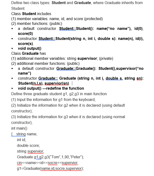 Define two class types: Student and Graduate, where Graduate inherits from
Student.
Class Student includes
(1) member variables: name, id, and score (protected)
(2) member functions: (public)
a default constructor Student:Student(): name(“no name"), id(0),
score(0)
constructor Student: Student(string n, int i, double s): name(n), id(i),
score(s).
void output()
Class Graduate has
(1) additional member variables: string supervisor; (private)
(2) additional member functions: (public)
a default constructor Graduate::Graduate(): Student(),supervisor(“no
name")
constructor Graduate:: Graduate (string n, int i, double s, string sn):
Student(n.l.s), supervior(sn).
void output() ---redefine the function
Define three graduate student g1, g2,g3 in main function
(1) Input the information for g1 from the keyboard;
(2) Initialize the information for g2 when it is declared (using default
constructor);
(3) Initialize the information for g3 when it is declared (using normal
constructor);
int main()
string name;
int id;
double score;
string supervior,
Graduate g1.92,g3(*Tom",1,90,"Peter");
cin<<name<<id<<socre<<supervior;
g1=Graduate(name id.socre supervior);
