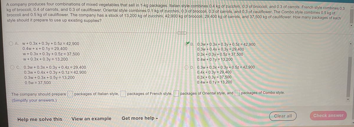 A company produces four combinations of mixed vegetables that sell in 1-kg packages. Italian style combines 0,4 kg of zucchini, 0.3 of broccoli, and 0.3 of carrots. French style combines 0 3
kg of broccoli, 0.4 of carrots, and 0.3 of cauliflower. Oriental style combines 0.1 kg of zucchini, 0.3 of broccoli, 0.3 of carrots, and 0.3 of cauliflower. The Combo style combines 0.5 kg of
broccoli and 0.5 kg of cauliflower. The company has a stock of 13,200 kg of zucchini, 42,900 kg of broccoli, 29,400 kg of carrots, and 37,500 kg of cauliflower. How many packages of each
style should it prepare to use up existing supplies?
O A. w+0.3x + 0.3y + 0.5z = 42,900
0.4w + x+ 0.1y = 29,400
w + 0.3x + 0.3y + 0.5z = 37,500
w + 0.3x + 0.3y = 13,200
B. 0.3w + 0.3x + 0.3y + 0.5z = 42,900
0.3w + 0.4x + 0.3y = 29,400
0.3x + 0.3y + 0.5z = 37,500
0.4w + 0.1y = 13,200
O C. 0.3w+0.3x+0.3y + 0.4z = 29,400
0.3w + 0.4x +0.3y + 0.1z = 42,900
0.3w +0.3x + 0.5y = 13,200
O D. 0.3w + 0.3x + 0.3y + 0.5z = 42,900
0.4x + 0.3y = 29,400
0.3x + 0.3y = 37,500
0.4w + 0.1y = 13,200
0.5w = 37,500
The company should prepare
packages of Italian style,
packages of French style,
packages of Oriental style, and packages of Combo style.
(Simplify your answers.)
Clear all
Check answer
Help me solve this
View an example
Get more help -
