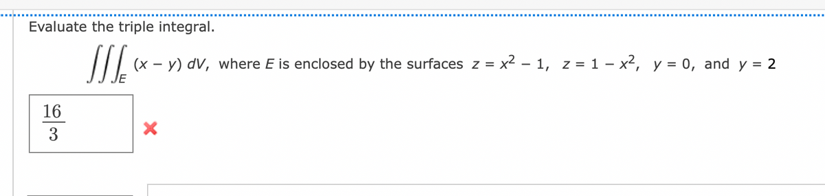 Evaluate the triple integral.
JJJ (x - y) dv, where E is enclosed by the surfaces z = x² − 1, z = 1 - x², y = 0, and y = 2
16
3
X