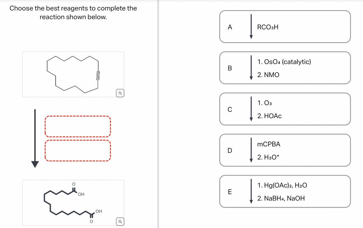 Choose the best reagents to complete the
reaction shown below.
111
OH
Cur
OH
✪
A
C
E
RCO3H
1. Os04 (catalytic)
2. NMO
1.03
2. HOAc
mCPBA
2. H3O+
1. Hg(OAc)2, H₂O
2. NaBH4, NaOH