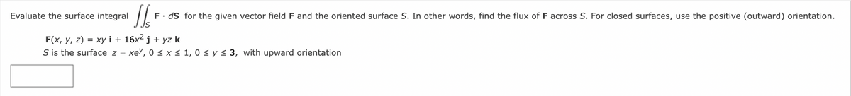 Evaluate the surface integral
JS
Is
F. ds for the given vector field F and the oriented surface S. In other words, find the flux of F across S. For closed surfaces, use the positive (outward) orientation.
F(x, y, z) = xy i+ 16x² j + yz k
S is the surface z = xey, 0 ≤ x ≤ 1,0 ≤ y ≤ 3, with upward orientation