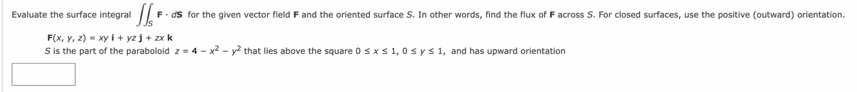 Evaluate the surface integral
JSF
F. ds for the given vector field F and the oriented surface S. In other words, find the flux of F across S. For closed surfaces, use the positive (outward) orientation.
F(x, y, z) = xy i+yz j + zx k
S is the part of the paraboloid z = 4 − x² - y² that lies above the square 0 ≤ x ≤ 1,0 ≤ y ≤ 1, and has upward orientation