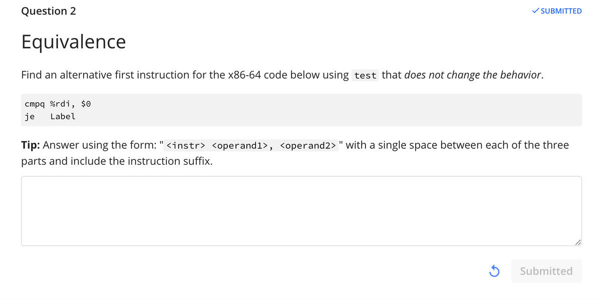 Question 2
SUBMITTED
Equivalence
Find an alternative first instruction for the x86-64 code below using test that does not change the behavior.
cmpq %rdi, $0
je
Label
Tip: Answer using the form: " <instr> <operand1>, <operand2> " with a single space between each of the three
parts and include the instruction suffix.
Submitted
