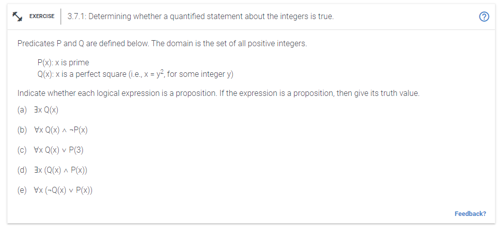 EXERCISE
3.7.1: Determining whether a quantified statement about the integers is true.
Predicates P and Q are defined below. The domain is the set of all positive integers.
P(x): x is prime
Q(x): x is a perfect square (i.e., x = y2, for some integer y)
Indicate whether each logical expression is a proposition. If the expression is a proposition, then give its truth value.
(a) 3x Q(x)
(b) Vx Q(x) ^ -P(x)
(c) Vx Q(x) v P(3)
(d) 3x (Q(x) ^ P(x))
(e) Vx (-Q(x) v P(x))
Feedback?
