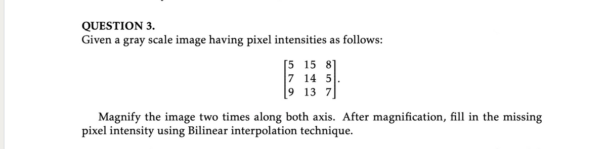 QUESTION 3.
Given a gray scale image having pixel intensities as follows:
[5 15 8
7 14 5
9 13 7
Magnify the image two times along both axis. After magnification, fill in the missing
pixel intensity using Bilinear interpolation technique.
