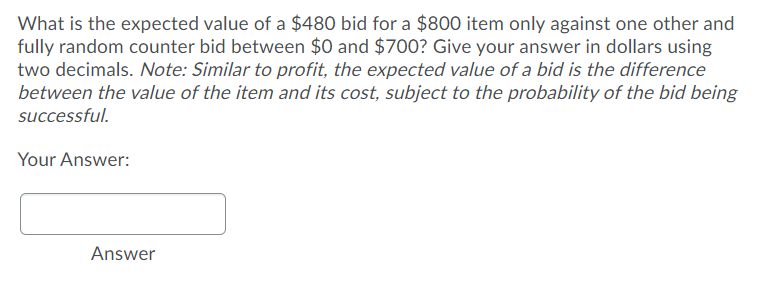 What is the expected value of a $480 bid for a $800 item only against one other and
fully random counter bid between $0 and $700? Give your answer in dollars using
two decimals. Note: Similar to profit, the expected value of a bid is the difference
between the value of the item and its cost, subject to the probability of the bid being
successful.
Your Answer:
Answer
