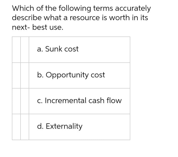 Which of the following terms accurately
describe what a resource is worth in its
next- best use.
a. Sunk cost
b. Opportunity cost
c. Incremental cash flow
d. Externality
