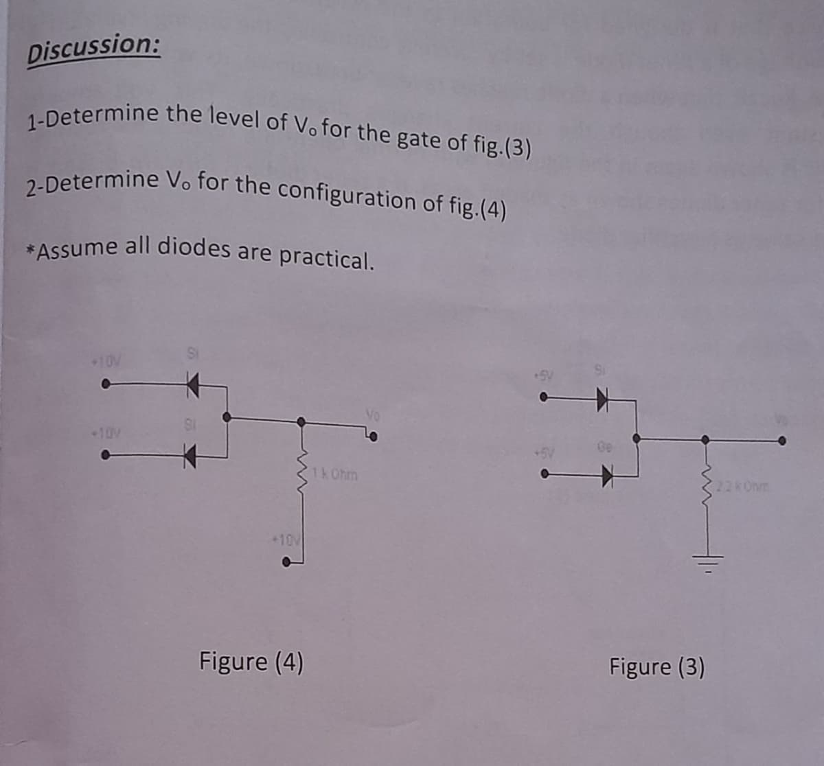 2-Determine Vo for the configuration of fig.(4)
1-Determine the level of Vo for the gate of fig.(3)
Discussion:
2-Determine Vo for the configuration of fig.(4)
*Assume all diodes are practical.
+10V
+10V
1k Ohm
22 Onm
+10V
Figure (4)
Figure (3)
