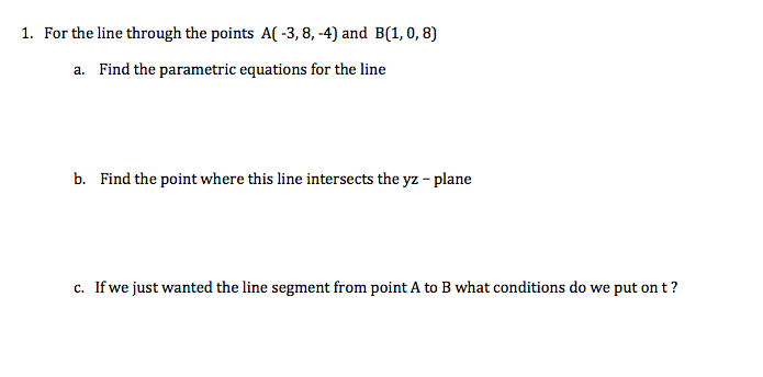 1. For the line through the points A( -3, 8, -4) and B(1, 0, 8)
a. Find the parametric equations for the line
b. Find the point where this line intersects the yz - plane
c. If we just wanted the line segment from point A to B what conditions do we put on t?
