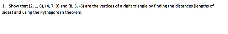 1. Show that (2, 1, 6), (4, 7, 9) and (8, 5, -6) are the vertices of a right triangle by finding the distances (lengths of
sides) and using the Pythagorean theorem.
