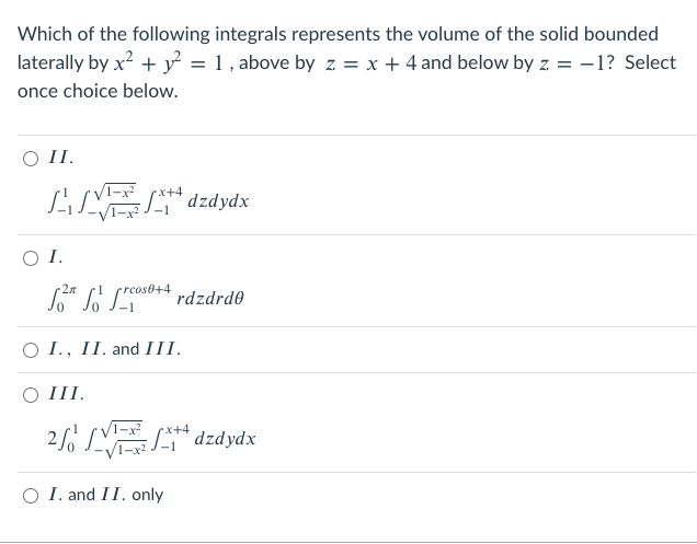 Which of the following integrals represents the volume of the solid bounded
laterally by x? + y = 1 , above by z = x + 4 and below by z = -1? Select
once choice below.
I.
LSV dzdydx
:+4
xpápzp „J
I.
•rcos0+4
rdzdrd0
O I., II. and III.
O III.
2 LES* dzdydx
x+4
O I. and II. only
