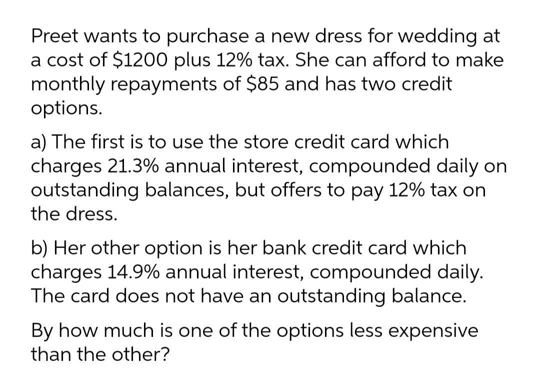 Preet wants to purchase a new dress for wedding at
a cost of $1200 plus 12% tax. She can afford to make
monthly repayments of $85 and has two credit
options.
a) The first is to use the store credit card which
charges 21.3% annual interest, compounded daily on
outstanding balances, but offers to pay 12% tax on
the dress.
b) Her other option is her bank credit card which
charges 14.9% annual interest, compounded daily.
The card does not have an outstanding balance.
By how much is one of the options less expensive
than the other?
