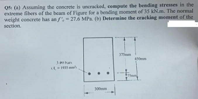 Q5: (a) Assuming the concrete is uncracked, compute the bending stresses in the
extreme fibers of the beam of Figure for a bending moment of 35 kN.m. The normal
weight concrete has an f'. = 27.6 MPa. (b) Determine the cracking moment of the
section.
375mm
450mm
3 9 bars
(A, = 1935 mm
75mm
300mm
