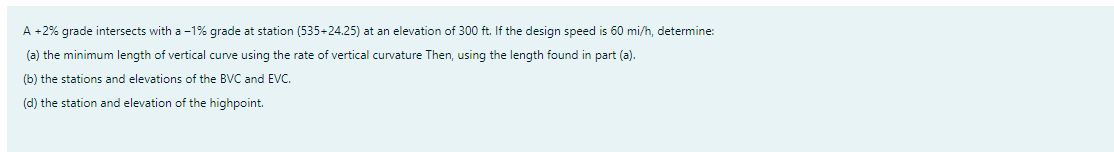 A +2% grade intersects with a -1% grade at station (535+24.25) at an elevation of 300 ft. If the design speed is 60 mi/h, determine:
(a) the minimum length of vertical curve using the rate of vertical curvature Then, using the length found in part (a).
(b) the stations and elevations of the BVC and EVC.
(d) the station and elevation of the highpoint.
