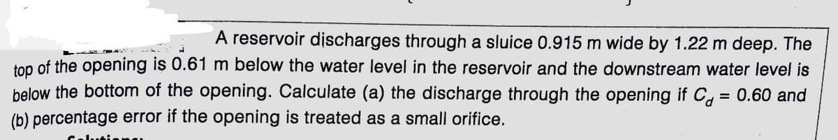 A reservoir discharges through a sluice 0.915 m wide by 1.22 m deep. The
top of the opening is 0.61 m below the water level in the reservoir and the downstream water level is
below the bottom of the opening. Calculate (a) the discharge through the opening if C, = 0.60 and
(b) percentage error if the opening is treated as a small orifice.
%3D
