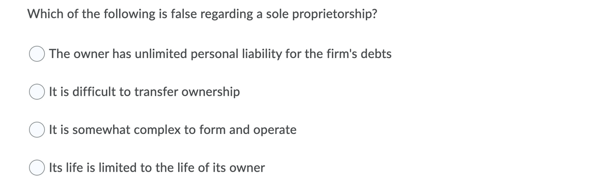 Which of the following is false regarding a sole proprietorship?
The owner has unlimited personal liability for the firm's debts
It is difficult to transfer ownership
It is somewhat complex to form and operate
Its life is limited to the life of its owner
