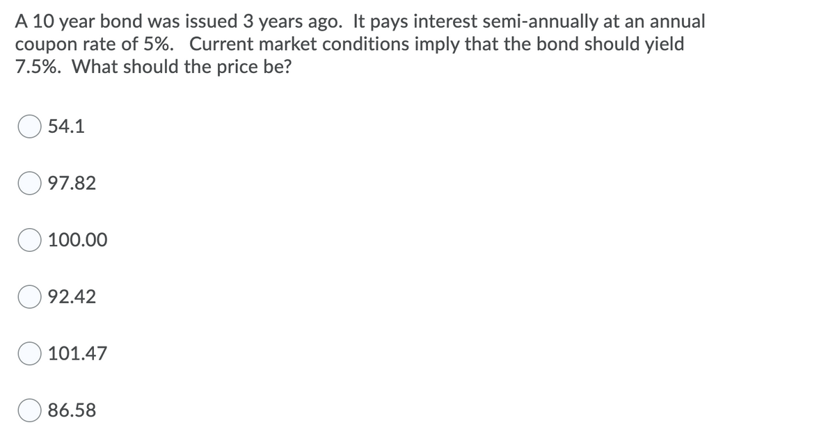 A 10 year bond was issued 3 years ago. It pays interest semi-annually at an annual
coupon rate of 5%. Current market conditions imply that the bond should yield
7.5%. What should the price be?
54.1
97.82
100.00
92.42
101.47
86.58
