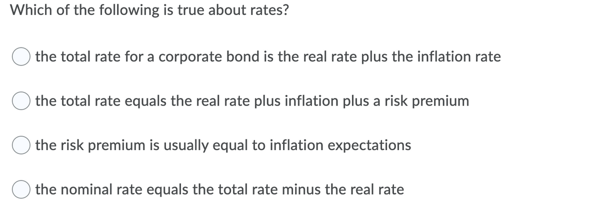 Which of the following is true about rates?
the total rate for a corporate bond is the real rate plus the inflation rate
the total rate equals the real rate plus inflation plus a risk premium
the risk premium is usually equal to inflation expectations
the nominal rate equals the total rate minus the real rate
