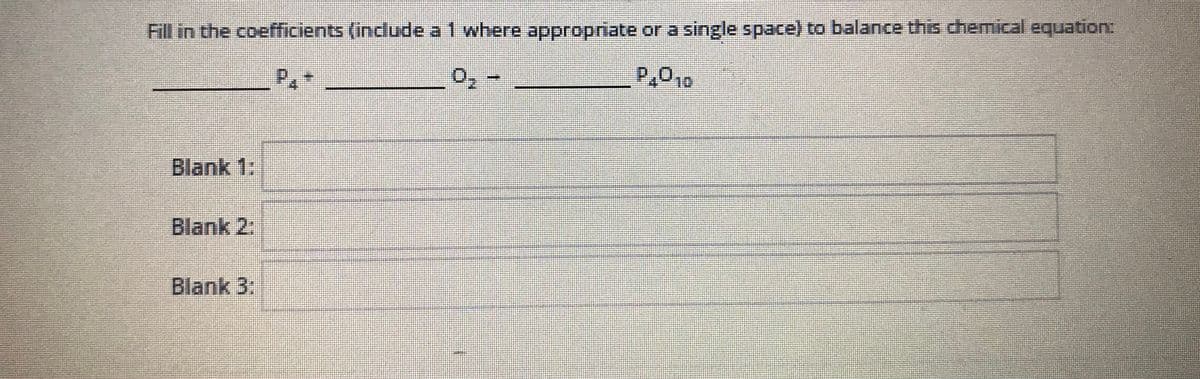 ### Balancing Chemical Equations

**Instruction:**

Fill in the coefficients (include a 1 where appropriate or a single space) to balance this chemical equation:

```
______ P₄ + ______ O₂ → ______ P₄O₁₀
```

**Blanks:**

- **Blank 1:**
- **Blank 2:**
- **Blank 3:**

To balance a chemical equation, each side of the equation must have the same number of atoms of each element.

In this example, we need to ensure there are equal numbers of phosphorus (P) and oxygen (O) atoms on both sides of the equation.

### Example Solution:

1. Identify the number of atoms in the given compound.
2. Use coefficients to balance the atoms on both sides. 

In this case:

**P₄ + 5 O₂ → P₄O₁₀**

So:

- **Blank 1:** 1 or space (for P₄)
- **Blank 2:** 5 (for O₂)
- **Blank 3:** 1 or space (for P₄O₁₀)

**Explanation of Diagram:**

There is no specific diagram or graph to explain in this image. However, understanding the process of balancing equations is critical for mastering topics in chemistry. Use this example to practice and solidify your balancing skills.