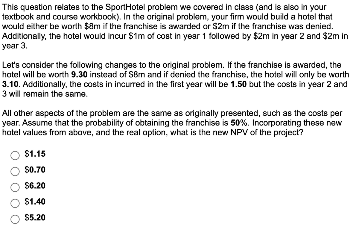 This question relates to the Sport Hotel problem we covered in class (and is also in your
textbook and course workbook). In the original problem, your firm would build a hotel that
would either be worth $8m if the franchise is awarded or $2m if the franchise was denied.
Additionally, the hotel would incur $1m of cost in year 1 followed by $2m in year 2 and $2m in
year 3.
Let's consider the following changes to the original problem. If the franchise is awarded, the
hotel will be worth 9.30 instead of $8m and if denied the franchise, the hotel will only be worth
3.10. Additionally, the costs in incurred in the first year will be 1.50 but the costs in year 2 and
3 will remain the same.
All other aspects of the problem are the same as originally presented, such as the costs per
year. Assume that the probability of obtaining the franchise is 50%. Incorporating these new
hotel values from above, and the real option, what is the new NPV of the project?
$1.15
$0.70
$6.20
$1.40
$5.20