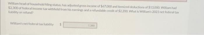 William head of household filing status, has adjusted gross income of $67,000 and itemized deductions of $13,000. William had
$2,300 of federal income tax withheld from his earnings and a refundable credit of $2,200. What is William's 2023 net federal tax
liability or refund?
William's net federal tax liability
$
7,380