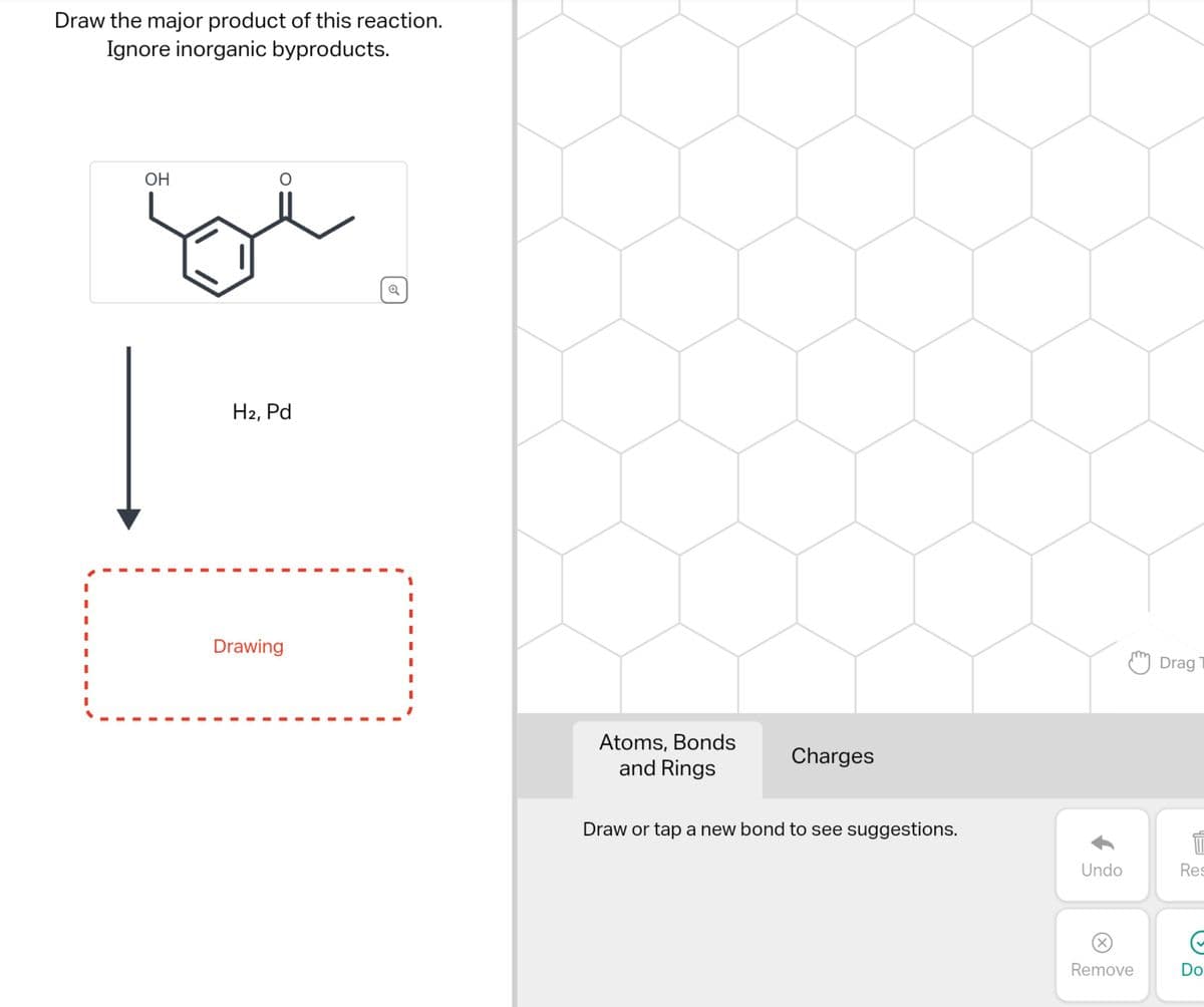 Draw the major product of this reaction.
Ignore inorganic byproducts.
OH
O
H2, Pd
Drawing
Q
Atoms, Bonds
and Rings
Charges
Draw or tap a new bond to see suggestions.
Undo
M Drag T
(X)
Remove
1
Res
Do