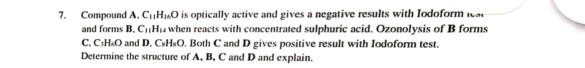 Compound A, C,H160 is optically active and gives a negative results with Iodoform tuɔt
and forms B, C,H14 when reacts with concentrated sulphuric acid. Ozonolysis of B forms
C. C;H6O and D, C8H$O. Both C and D gives positive result with Iodoform test.
Determine the structure of A, B, C and D and explain.
7.
