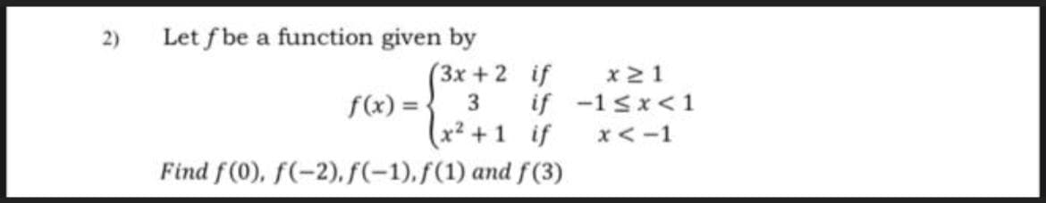 2)
Let f be a function given by
(3x + 2 if
f(x) = {
(x² +1 if
x21
3
if -1sx< 1
x<-1
Find f (0), f(-2), f(-1),f(1) and f(3)
