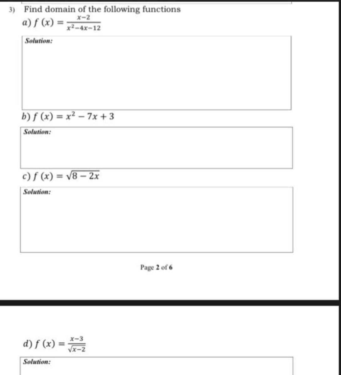 3) Find domain of the following functions
X-2
a) f (x) = ;
x2-4x-12
Solution:
b) f (x) = x² – 7x + 3
Solution:
c) f (x) = V8 – 2x
Solution:
Page 2 of 6
x-3
d) f (x) =
Vx-2
Solution:
