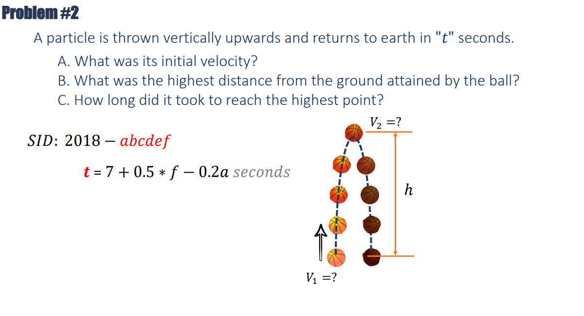 Problem #2
A particle is thrown vertically upwards and returns to earth in "t" seconds.
A. What was its initial velocity?
B. What was the highest distance from the ground attained by the ball?
C. How long did it took to reach the highest point?
V₂ =?
SID: 2018-abcdef
t = 7+0.5 * f- 0.2a seconds
V₁ =?
h