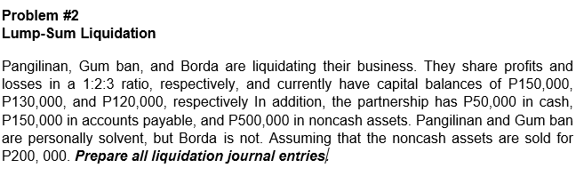 Problem #2
Lump-Sum Liquidation
Pangilinan, Gum ban, and Borda are liquidating their business. They share profits and
losses in a 1:2:3 ratio, respectively, and currently have capital balances of P150,000,
P130,000, and P120,000, respectively In addition, the partnership has P50,000 in cash,
P150,000 in accounts payable, and P500,000 in noncash assets. Pangilinan and Gum ban
are personally solvent, but Borda is not. Assuming that the noncash assets are sold for
P200, 000. Prepare all liquidation journal entries!