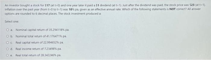 An investor bought a stock for $17 (at t=0) and one year later it paid a $1 dividend (at t-1). Just after the dividend was paid, the stock price was $23 (at t=1).
Inflation over the past year (from t=0 to t=1) was 10% pa, given as an effective annual rate. Which of the following statements is NOT correct? All answer
options are rounded to 6 decimal places. The stock investment produced a:
Select one:
O a. Nominal capital return of 35.294118 % pa.
O b. Nominal total return of 41.176471% pa.
OC Real capital return of 22.994652% pa.
Od. Real income return of 7.23498% pa.
Oe. Real total return of 28.342246% pa.