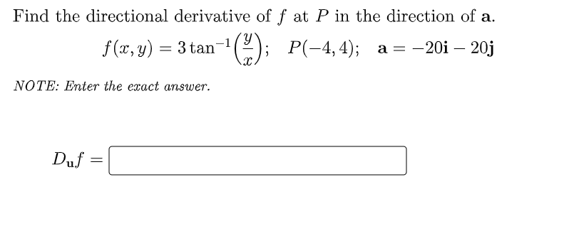 Find the directional derivative of f at P in the direction of a.
f(x, y) = 3 tan-¹
); P(-4,4); a = -20i - 20j
NOTE: Enter the exact answer.
Duf
=