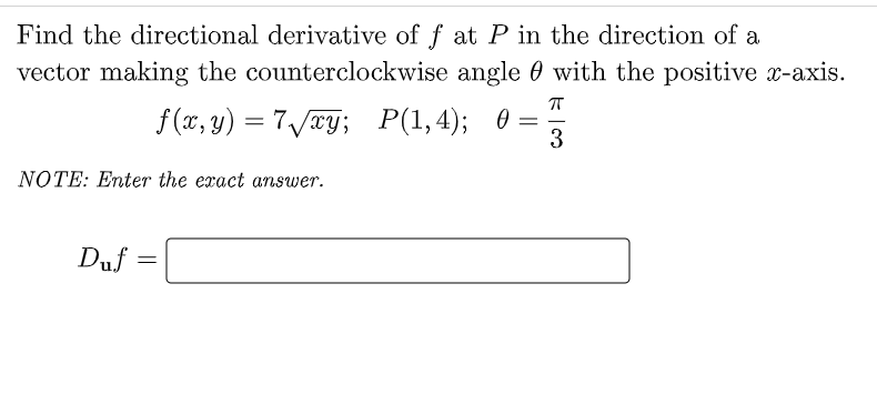 Find the directional derivative of f at P in the direction of a
vector making the counterclockwise angle with the positive x-axis.
f(x, y) = 7√√xy; P(1,4); 0 = 3
NOTE: Enter the exact answer.
Duf
=