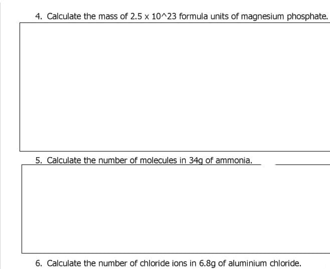 4. Calculate the mass of 2.5 x 10^23 formula units of magnesium phosphate.
5. Calculate the number of molecules in 34g of ammonia.
6. Calculate the number of chloride ions in 6.8g of aluminium chloride.
