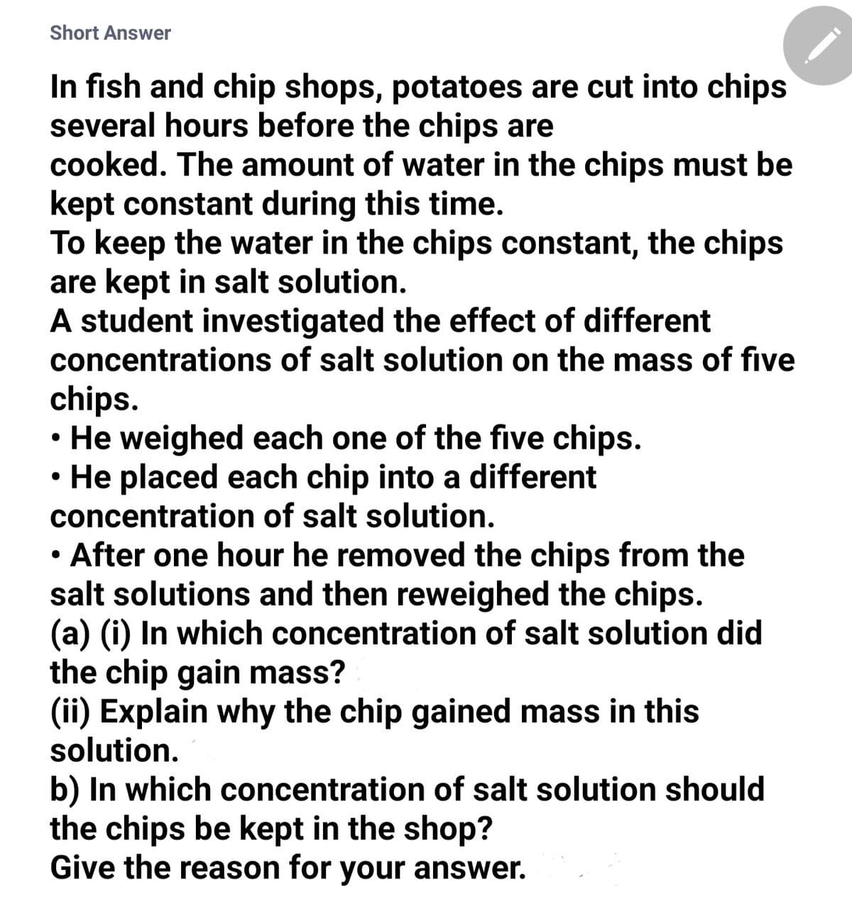 Short Answer
In fish and chip shops, potatoes are cut into chips
several hours before the chips are
cooked. The amount of water in the chips must be
kept constant during this time.
To keep the water in the chips constant, the chips
are kept in salt solution.
A student investigated the effect of different
concentrations of salt solution on the mass of five
chips.
He weighed each one of the five chips.
He placed each chip into a different
concentration of salt solution.
After one hour he removed the chips from the
salt solutions and then reweighed the chips.
(a) (i) In which concentration of salt solution did
the chip gain mass?
(ii) Explain why the chip gained mass in this
solution.
b) In which concentration of salt solution should
the chips be kept in the shop?
Give the reason for your answer.
