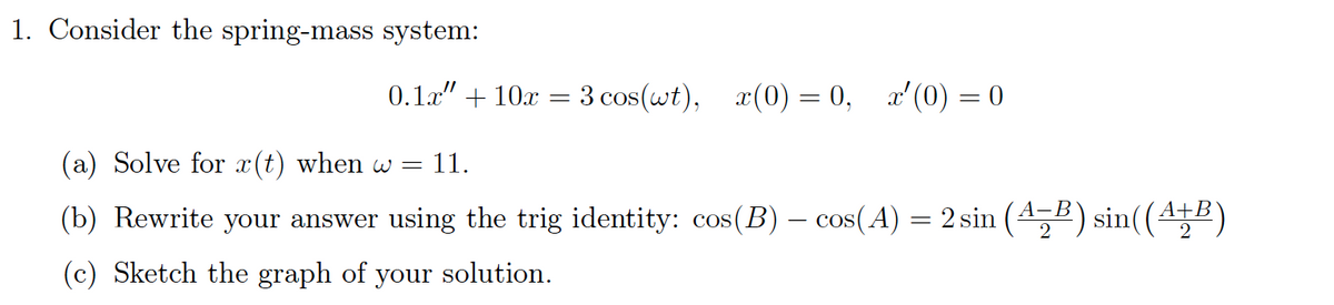 1. Consider the spring-mass system:
0.1x" + 10x
3 cos(wt), x(0) = 0, x'(0) = 0
(a) Solve for x(t) when w = 11.
(b) Rewrite your answer using the trig identity: cos(B) – cos(A) = 2 sin (4,5) sin((4E)
(c) Sketch the graph of your solution.
