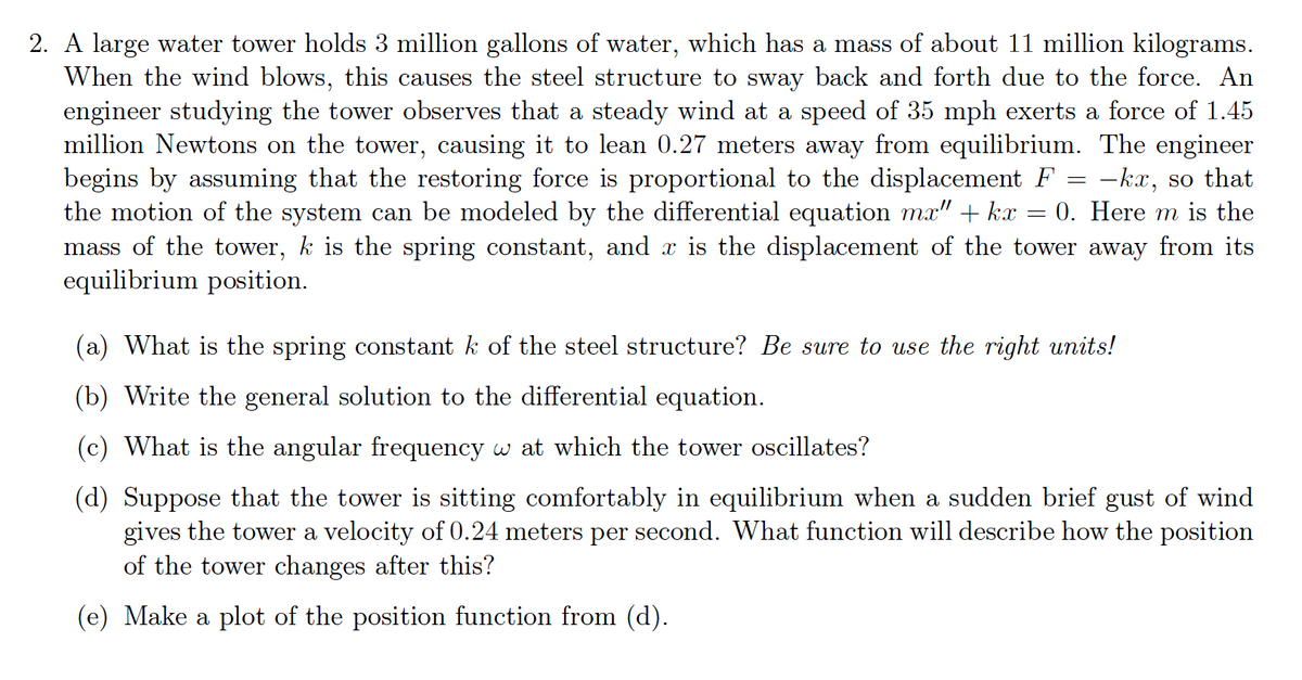 2. A large water tower holds 3 million gallons of water, which has a mass of about 11 million kilograms.
When the wind blows, this causes the steel structure to sway back and forth due to the force. An
engineer studying the tower observes that a steady wind at a speed of 35 mph exerts a force of 1.45
million Newtons on the tower, causing it to lean 0.27 meters away from equilibrium. The engineer
begins by assuming that the restoring force is proportional to the displacement F = -kx, so that
the motion of the system can be modeled by the differential equation mx" + kx = 0. Here m is the
mass of the tower, k is the spring constant, and x is the displacement of the tower away from its
equilibrium position.
(a) What is the spring constant k of the steel structure? Be sure to use the right units!
(b) Write the general solution to the differential equation.
(c) What is the angular frequency w at which the tower oscillates?
(d) Suppose that the tower is sitting comfortably in equilibrium when a sudden brief gust of wind
gives the tower a velocity of 0.24 meters per second. What function will describe how the position
of the tower changes after this?
(e) Make a plot of the position function from (d).
