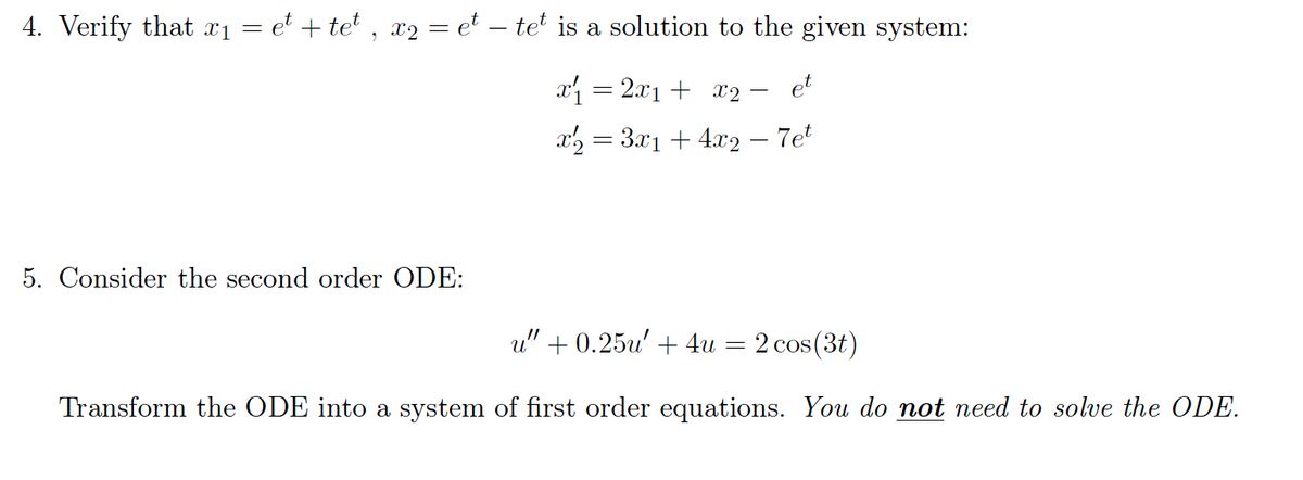 4. Verify that xı = e* + te* , x2 = et – teť is a solution to the given system:
x = 2x1 + x2
et
x2 = 3.x1 + 4.x2 – 7et
5. Consider the second order ODE:
u" + 0.25u' + 4u = 2 cos(3t)
Transform the ODE into a system of first order equations. You do not need to solve the ODE.
