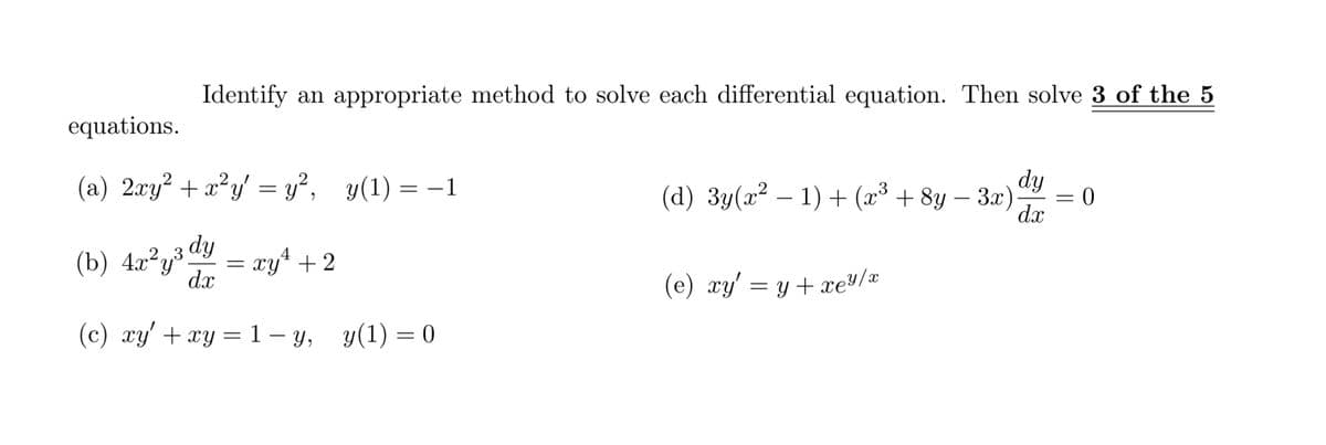 Identify an appropriate method to solve each differential equation. Then solve 3 of the 5
equations.
(a) 2xy² +x²y' = y², y(1) = –1
dy
(d) 3y(x² – 1) + (x³ + 8y – 3x)
dx
-
(b) 4x²y³ dy
dx
4
Xy* + 2
,23
(e) xy' = y + xe/x
(c) xy' +xy = 1- y, y(1) = 0
