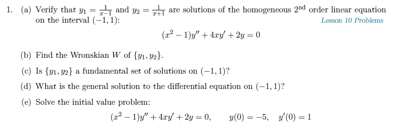 1. (a) Verify that y1 = 1 and y2 =
on the interval (-1,1):
are solutions of the homogeneous 2nd order linear equation
T-1
Lesson 10 Problems
(22 – 1)y" + 4xy + 2y = 0
(b) Find the Wronskian W of {y1,Y2}.
(c) Is {y1, Y2} a fundamental set of solutions on (-1,1)?
(d) What is the general solution to the differential equation on (-1, 1)?
(e) Solve the initial value problem:
(22 – 1)y" + 4.ry/+2y = 0,
y(0) = -5, /(0) = 1
