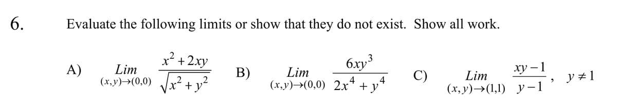 6.
Evaluate the following limits or show that they do not exist. Show all work.
2.
x² +2xy
6.xy³
A)
Lim
xy – 1
Lim
4
(x,y)→(0,0) 2x* + y'
(x,y)→(0,0) Vx² + y²
B)
C)
Lim
y # 1
2
4
(х, у) —>(1,1) у — 1
