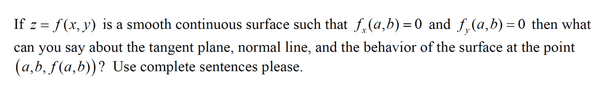 If z = f (x, y) is a smooth continuous surface such that f.(a,b) =0 and f, (a,b) = 0 then what
can you say about the tangent plane, normal line, and the behavior of the surface at the point
(a,b, f(a,b))? Use complete sentences please.
