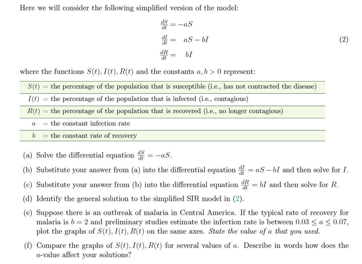 Here we will consider the following simplified version of the model:
dS – -aS
dt
dI
dt
aS – bI
(2)
dR
dt
where the functions S(t), I(t), R(t) and the constants a, b > 0 represent:
S(t)
the percentage of the population that is susceptible (i.e., has not contracted the disease)
I(t)
the percentage of the population that is infected (i.e., contagious)
R(t)
the percentage of the population that is recovered (i.e., no longer contagious)
a
the constant infection rate
the constant rate of recovery
dS
(a) Solve the differential equation
-aS.
(b) Substitute your answer from (a) into the differential equation 4 = aS – bI and then solve for I.
dI
dt
(c) Substitute your answer from (b) into the differential equation
dR
dt
bI and then solve for R.
(d) Identify the general solution to the simplified SIR model in (2).
(e) Suppose there is an outbreak of malaria in Central America. If the typical rate of recovery for
malaria is b = 2 and preliminary studies estimate the infection rate is between 0.03 < a < 0.07,
plot the graphs of S(t), I(t), R(t) on the same axes. State the value of a that you
used.
(f) Compare the graphs of S(t), I(t), R(t) for several values of a. Describe in words how does the
a-value affect your solutions?
