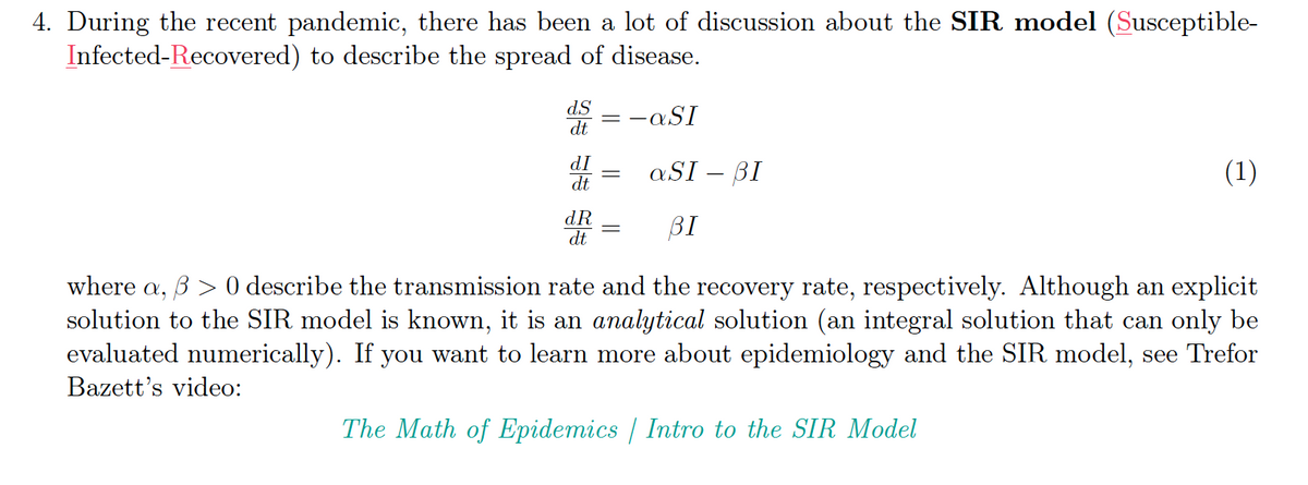 4. During the recent pandemic, there has been a lot of discussion about the SIR model (Susceptible-
Infected-Recovered) to describe the spread of disease.
dS
dt
= -aSI
dI
dt
aSI – BI
(1)
dt
BI
where a, B > 0 describe the transmission rate and the recovery rate, respectively. Although an explicit
solution to the SIR model is known, it is an analytical solution (an integral solution that can only be
evaluated numerically). If you want to learn more about epidemiology and the SIR model, see Trefor
Bazett's video:
The Math of Epidemics / Intro to the SIR Model
