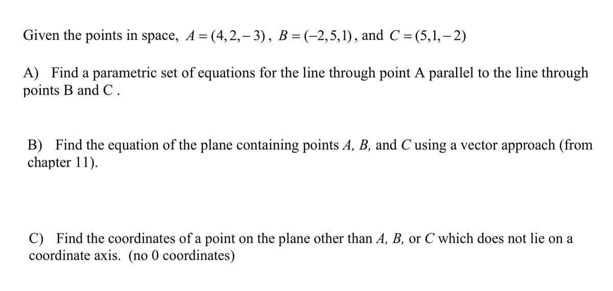 Given the points in space, A = (4,2,– 3), B = (-2,5,1), and C = (5,1,– 2)
A) Find a parametric set of equations for the line through point A parallel to the line through
points B and C.
B) Find the equation of the plane containing points A, B, and C using a vector approach (from
chapter 11).
C) Find the coordinates of a point on the plane other than A, B, or C which does not lie on a
coordinate axis. (no 0 coordinates)
