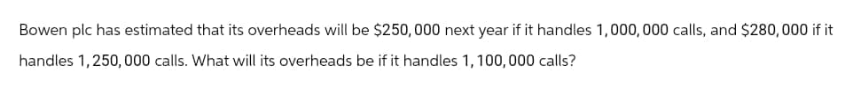 Bowen plc has estimated that its overheads will be $250,000 next year if it handles 1,000,000 calls, and $280,000 if it
handles 1,250,000 calls. What will its overheads be if it handles 1,100,000 calls?